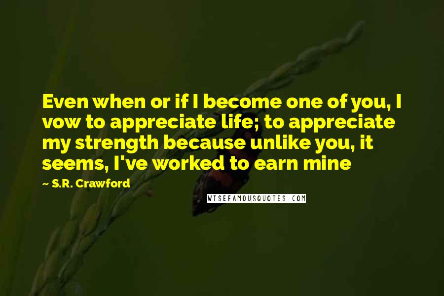 S.R. Crawford Quotes: Even when or if I become one of you, I vow to appreciate life; to appreciate my strength because unlike you, it seems, I've worked to earn mine