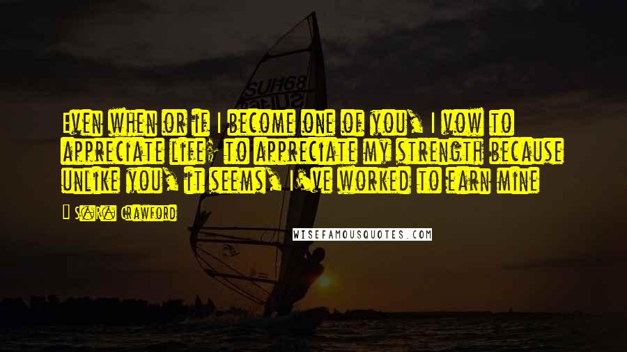 S.R. Crawford Quotes: Even when or if I become one of you, I vow to appreciate life; to appreciate my strength because unlike you, it seems, I've worked to earn mine