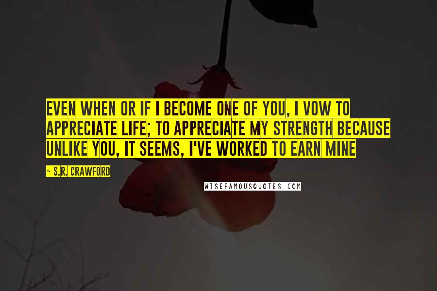 S.R. Crawford Quotes: Even when or if I become one of you, I vow to appreciate life; to appreciate my strength because unlike you, it seems, I've worked to earn mine