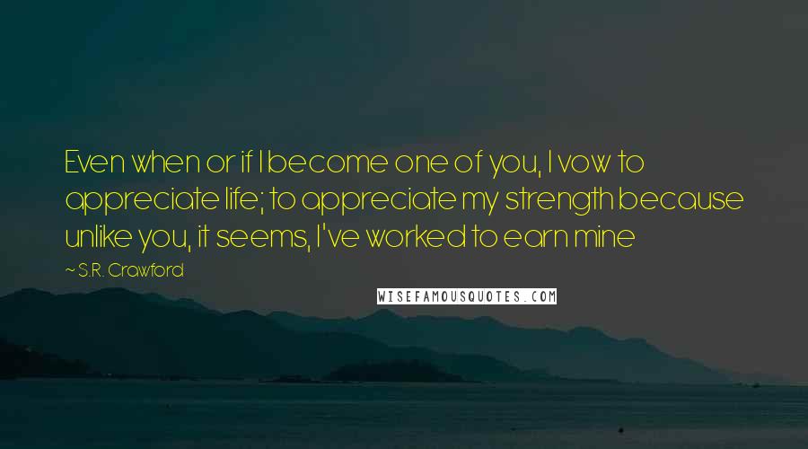 S.R. Crawford Quotes: Even when or if I become one of you, I vow to appreciate life; to appreciate my strength because unlike you, it seems, I've worked to earn mine