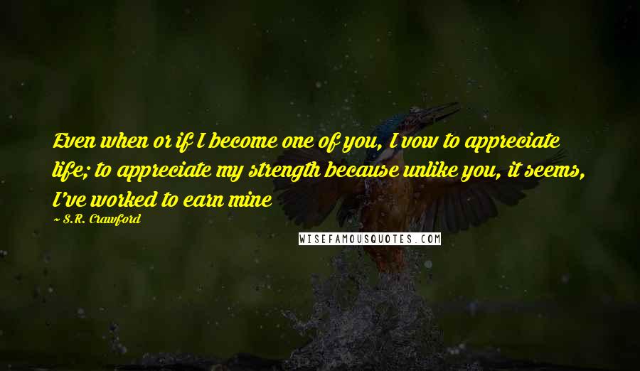 S.R. Crawford Quotes: Even when or if I become one of you, I vow to appreciate life; to appreciate my strength because unlike you, it seems, I've worked to earn mine