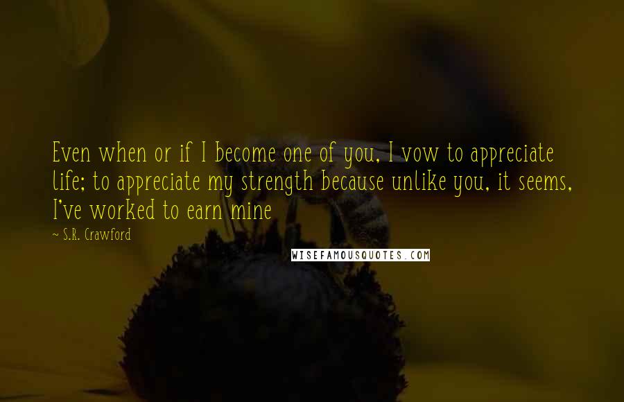 S.R. Crawford Quotes: Even when or if I become one of you, I vow to appreciate life; to appreciate my strength because unlike you, it seems, I've worked to earn mine