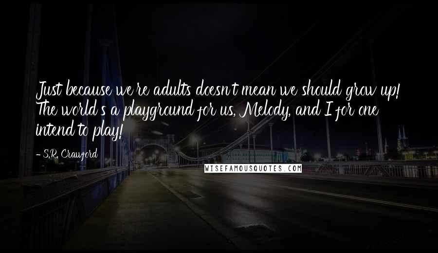 S.R. Crawford Quotes: Just because we're adults doesn't mean we should grow up! The world's a playground for us, Melody, and I for one intend to play!