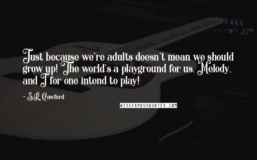 S.R. Crawford Quotes: Just because we're adults doesn't mean we should grow up! The world's a playground for us, Melody, and I for one intend to play!