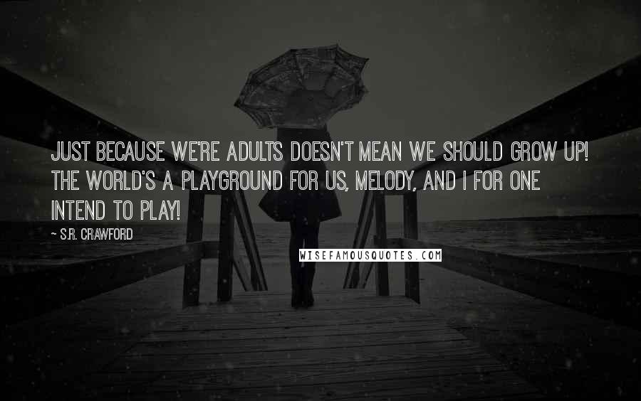 S.R. Crawford Quotes: Just because we're adults doesn't mean we should grow up! The world's a playground for us, Melody, and I for one intend to play!