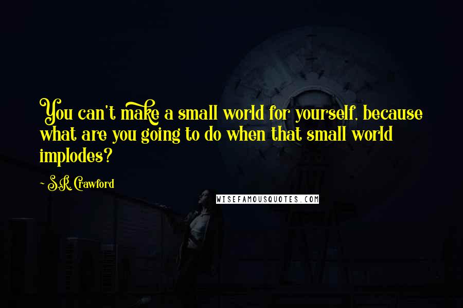 S.R. Crawford Quotes: You can't make a small world for yourself, because what are you going to do when that small world implodes?