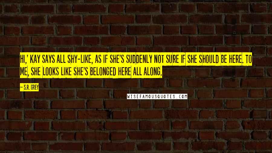 S.R. Grey Quotes: Hi,' Kay says all shy-like, as if she's suddenly not sure if she should be here. To me, she looks like she's belonged here all along.