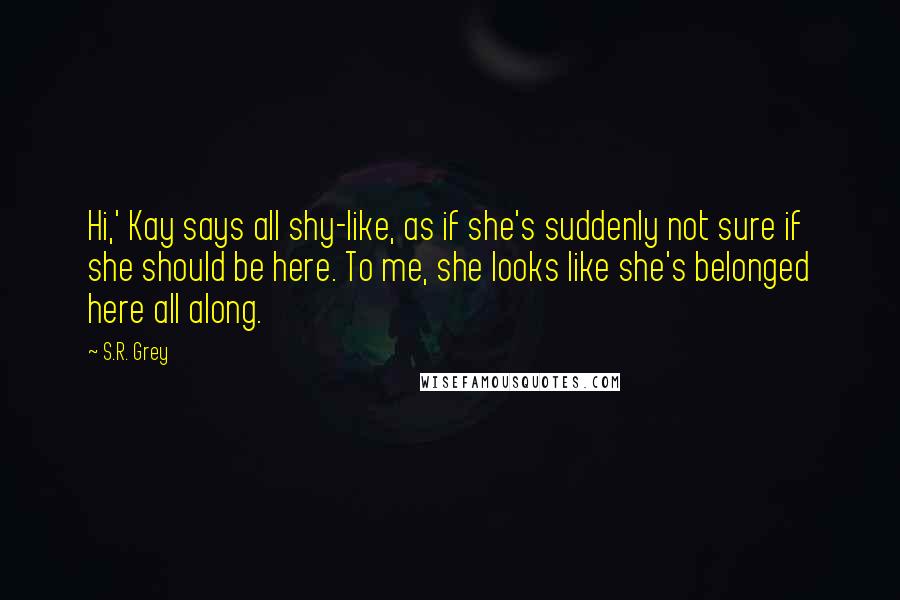 S.R. Grey Quotes: Hi,' Kay says all shy-like, as if she's suddenly not sure if she should be here. To me, she looks like she's belonged here all along.
