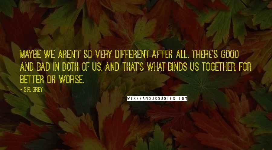 S.R. Grey Quotes: Maybe we aren't so very different after all. There's good and bad in both of us, and that's what binds us together, for better or worse.