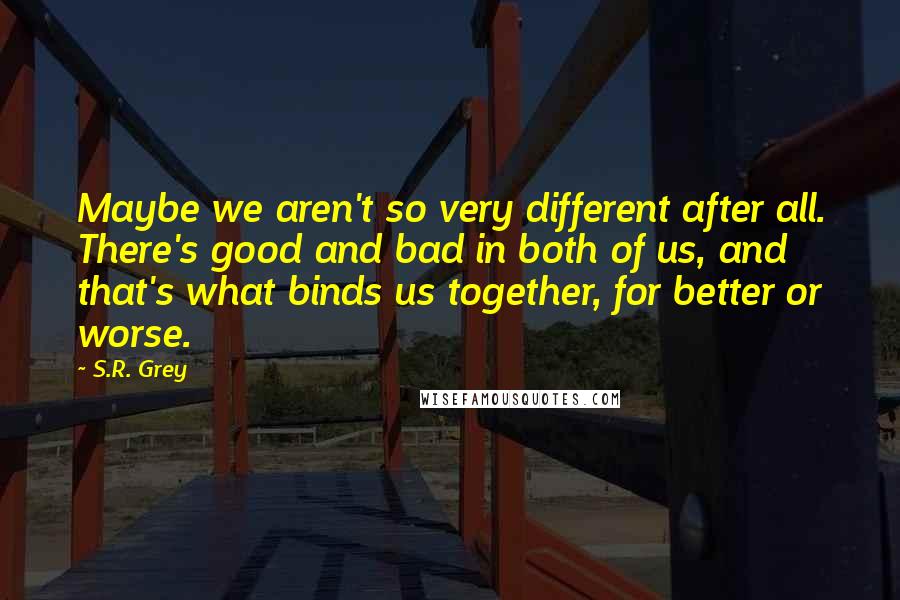 S.R. Grey Quotes: Maybe we aren't so very different after all. There's good and bad in both of us, and that's what binds us together, for better or worse.