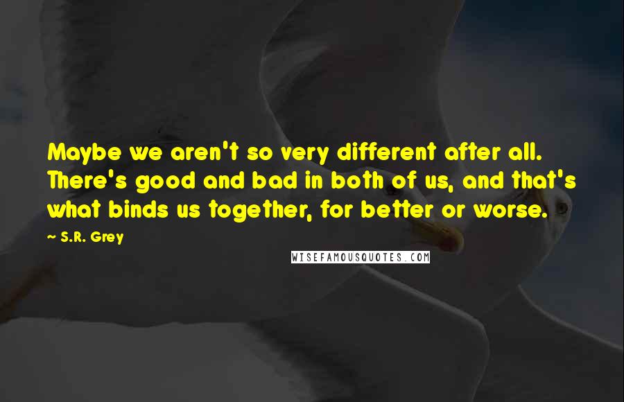 S.R. Grey Quotes: Maybe we aren't so very different after all. There's good and bad in both of us, and that's what binds us together, for better or worse.