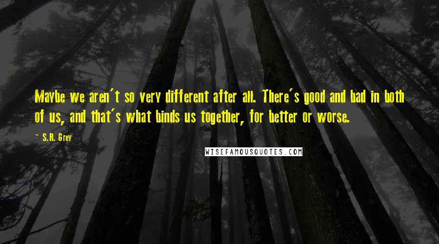 S.R. Grey Quotes: Maybe we aren't so very different after all. There's good and bad in both of us, and that's what binds us together, for better or worse.