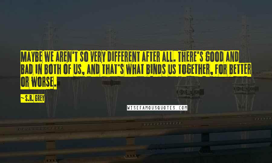 S.R. Grey Quotes: Maybe we aren't so very different after all. There's good and bad in both of us, and that's what binds us together, for better or worse.