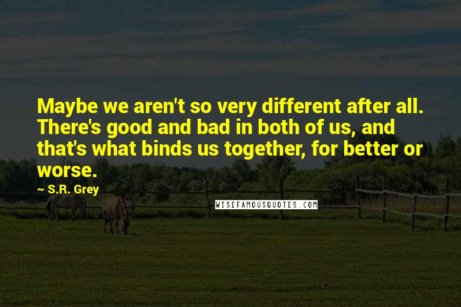 S.R. Grey Quotes: Maybe we aren't so very different after all. There's good and bad in both of us, and that's what binds us together, for better or worse.