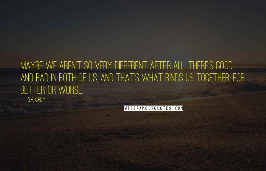 S.R. Grey Quotes: Maybe we aren't so very different after all. There's good and bad in both of us, and that's what binds us together, for better or worse.