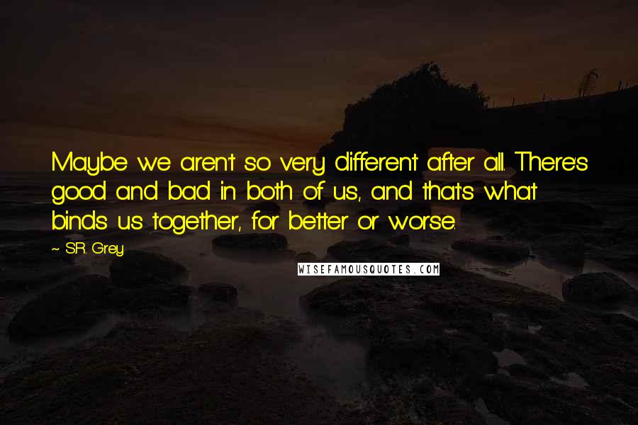 S.R. Grey Quotes: Maybe we aren't so very different after all. There's good and bad in both of us, and that's what binds us together, for better or worse.