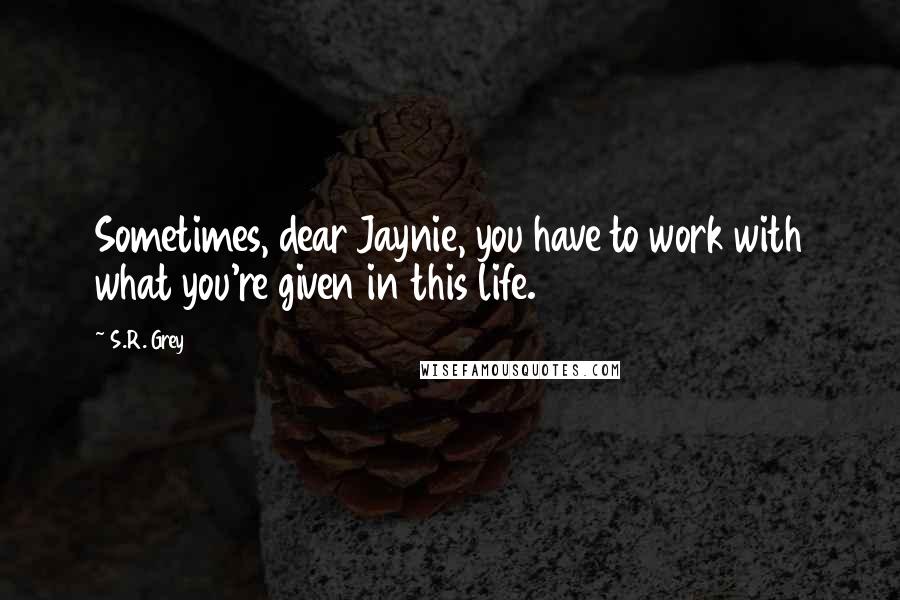 S.R. Grey Quotes: Sometimes, dear Jaynie, you have to work with what you're given in this life.