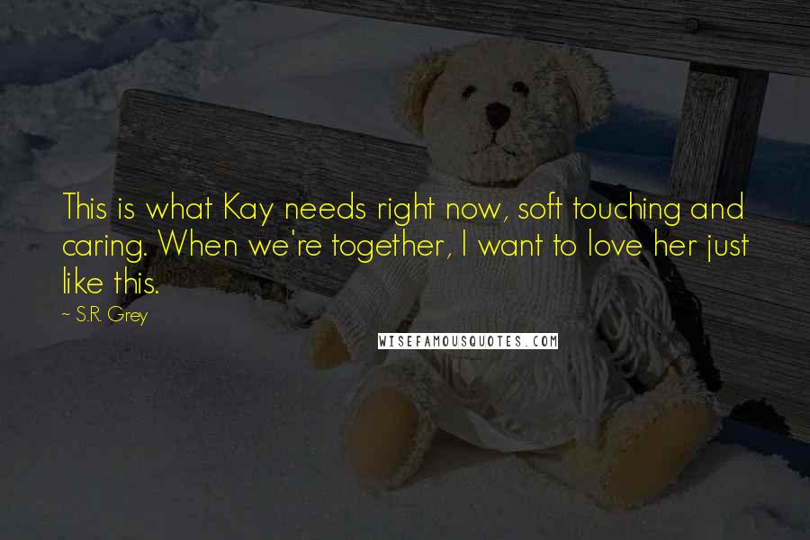 S.R. Grey Quotes: This is what Kay needs right now, soft touching and caring. When we're together, I want to love her just like this.