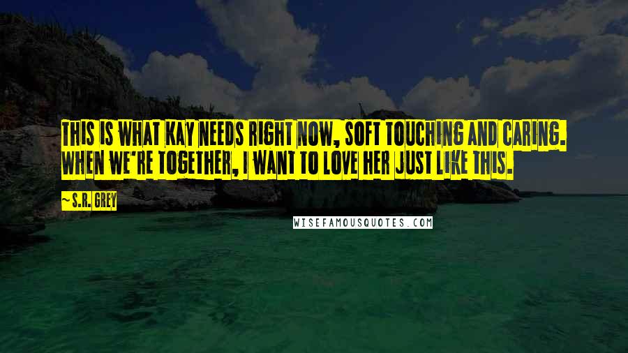 S.R. Grey Quotes: This is what Kay needs right now, soft touching and caring. When we're together, I want to love her just like this.