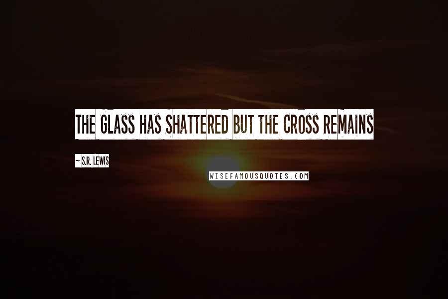 S.R. Lewis Quotes: The Glass has Shattered but the Cross Remains