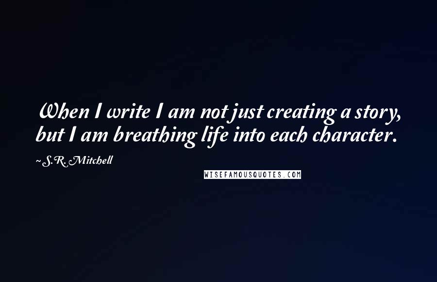 S.R. Mitchell Quotes: When I write I am not just creating a story, but I am breathing life into each character.