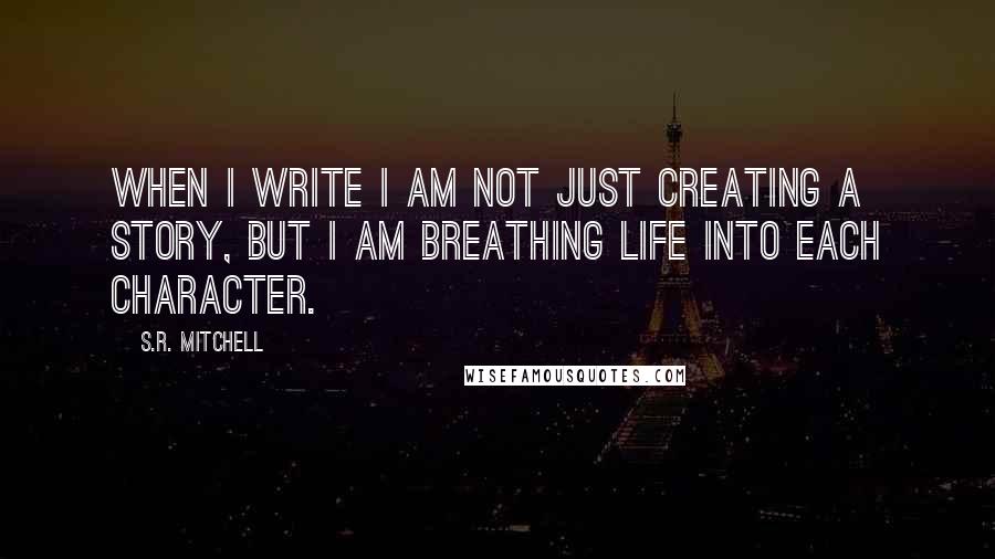 S.R. Mitchell Quotes: When I write I am not just creating a story, but I am breathing life into each character.