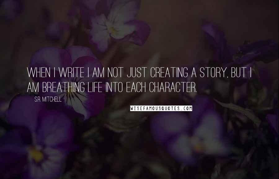 S.R. Mitchell Quotes: When I write I am not just creating a story, but I am breathing life into each character.