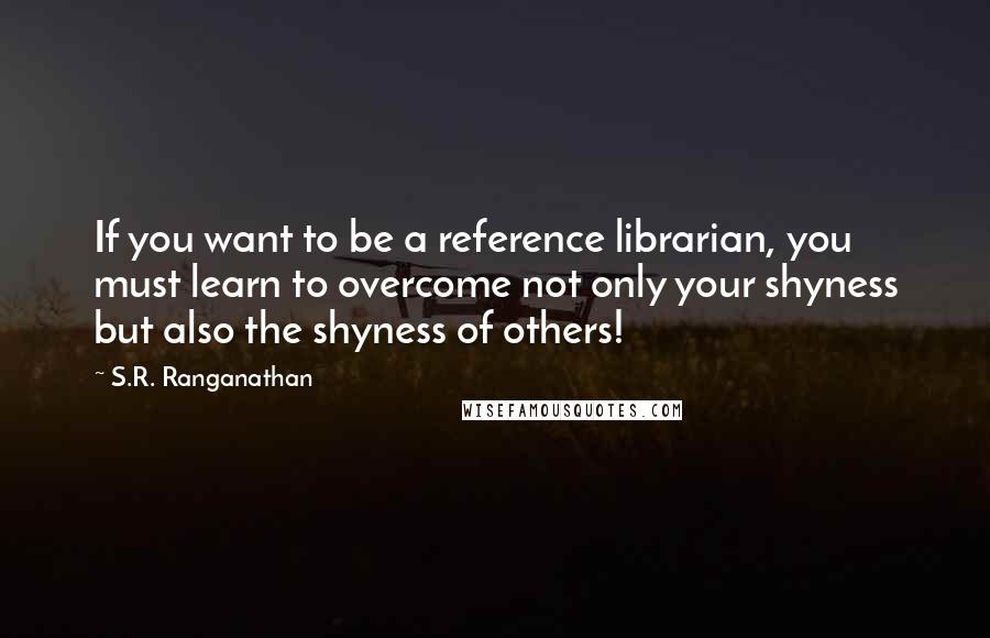 S.R. Ranganathan Quotes: If you want to be a reference librarian, you must learn to overcome not only your shyness but also the shyness of others!