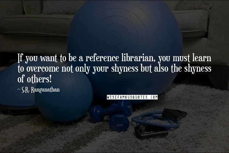 S.R. Ranganathan Quotes: If you want to be a reference librarian, you must learn to overcome not only your shyness but also the shyness of others!