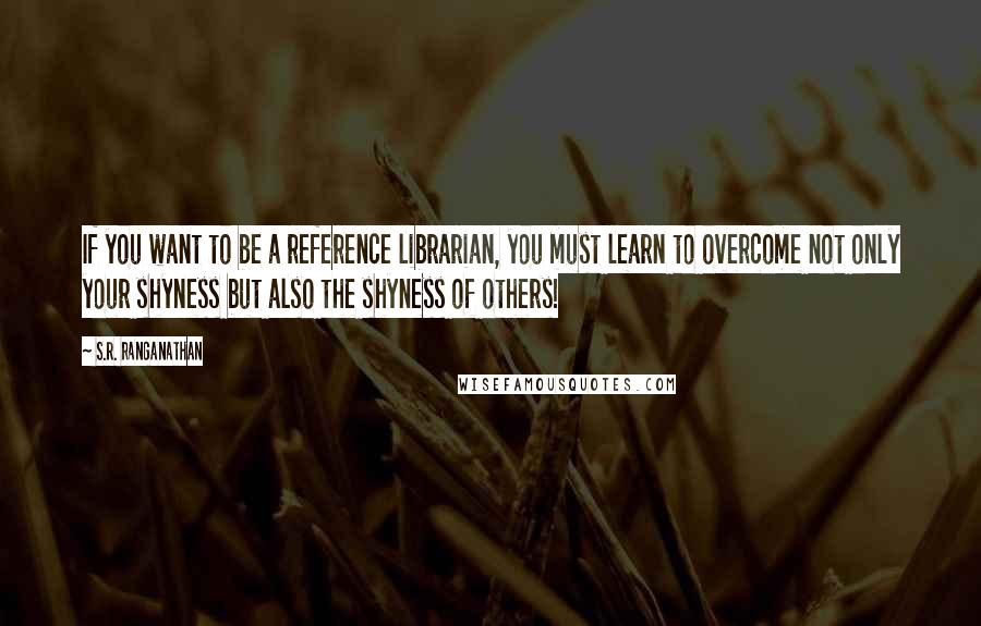 S.R. Ranganathan Quotes: If you want to be a reference librarian, you must learn to overcome not only your shyness but also the shyness of others!