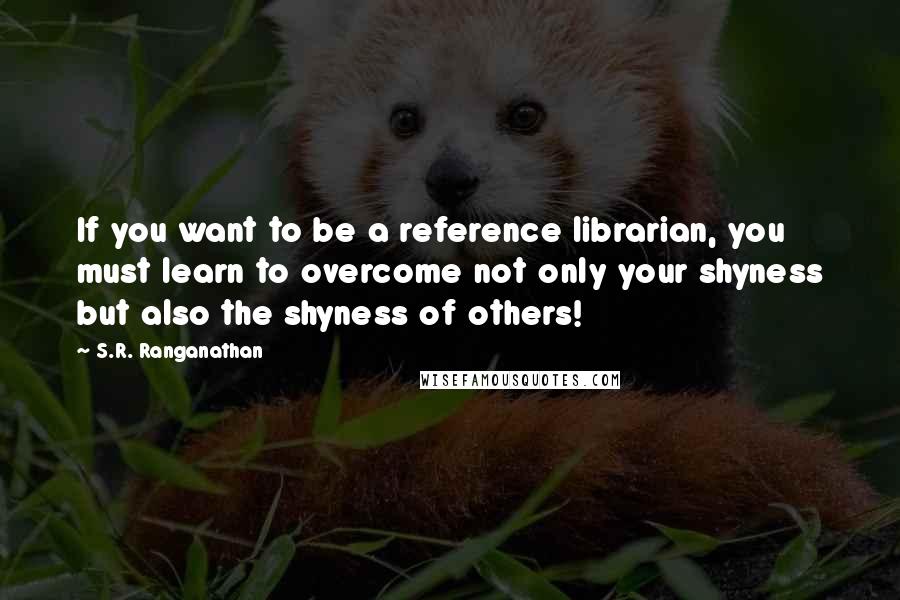 S.R. Ranganathan Quotes: If you want to be a reference librarian, you must learn to overcome not only your shyness but also the shyness of others!