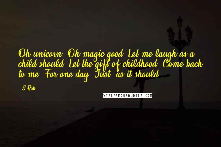 S Rob Quotes: Oh unicorn, Oh magic good, Let me laugh as a child should, Let the gift of childhood, Come back to me, For one day, Just, as it should.