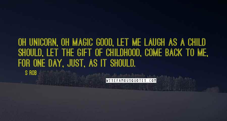 S Rob Quotes: Oh unicorn, Oh magic good, Let me laugh as a child should, Let the gift of childhood, Come back to me, For one day, Just, as it should.