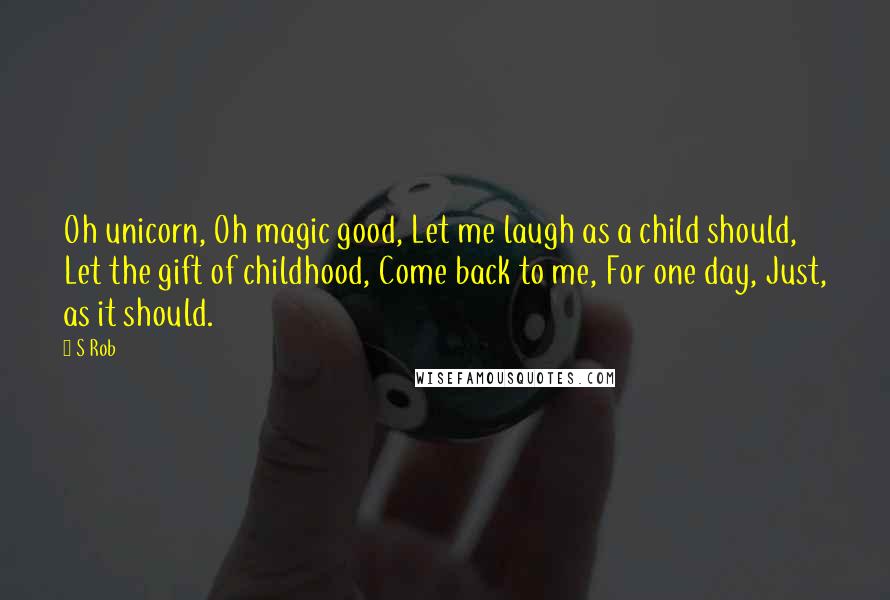 S Rob Quotes: Oh unicorn, Oh magic good, Let me laugh as a child should, Let the gift of childhood, Come back to me, For one day, Just, as it should.