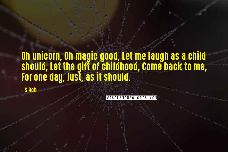 S Rob Quotes: Oh unicorn, Oh magic good, Let me laugh as a child should, Let the gift of childhood, Come back to me, For one day, Just, as it should.