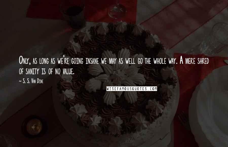 S. S. Van Dine Quotes: Only, as long as we're going insane we may as well go the whole way. A mere shred of sanity is of no value.