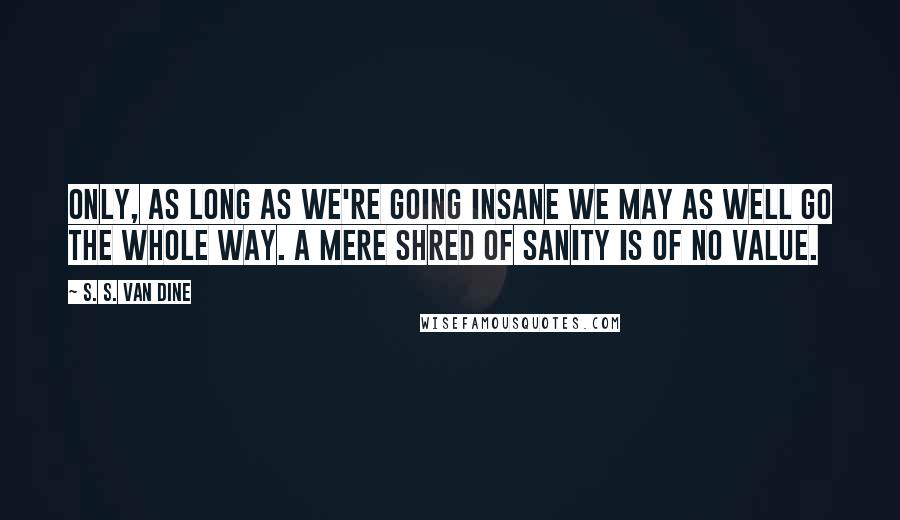 S. S. Van Dine Quotes: Only, as long as we're going insane we may as well go the whole way. A mere shred of sanity is of no value.