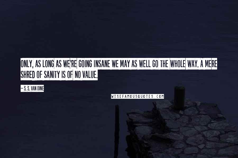 S. S. Van Dine Quotes: Only, as long as we're going insane we may as well go the whole way. A mere shred of sanity is of no value.