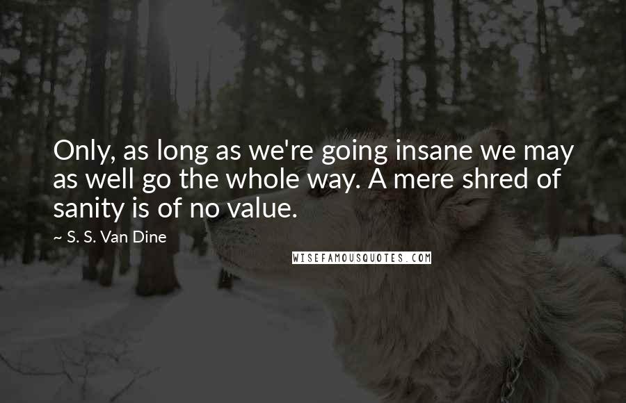 S. S. Van Dine Quotes: Only, as long as we're going insane we may as well go the whole way. A mere shred of sanity is of no value.