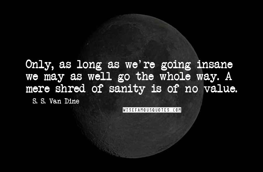 S. S. Van Dine Quotes: Only, as long as we're going insane we may as well go the whole way. A mere shred of sanity is of no value.