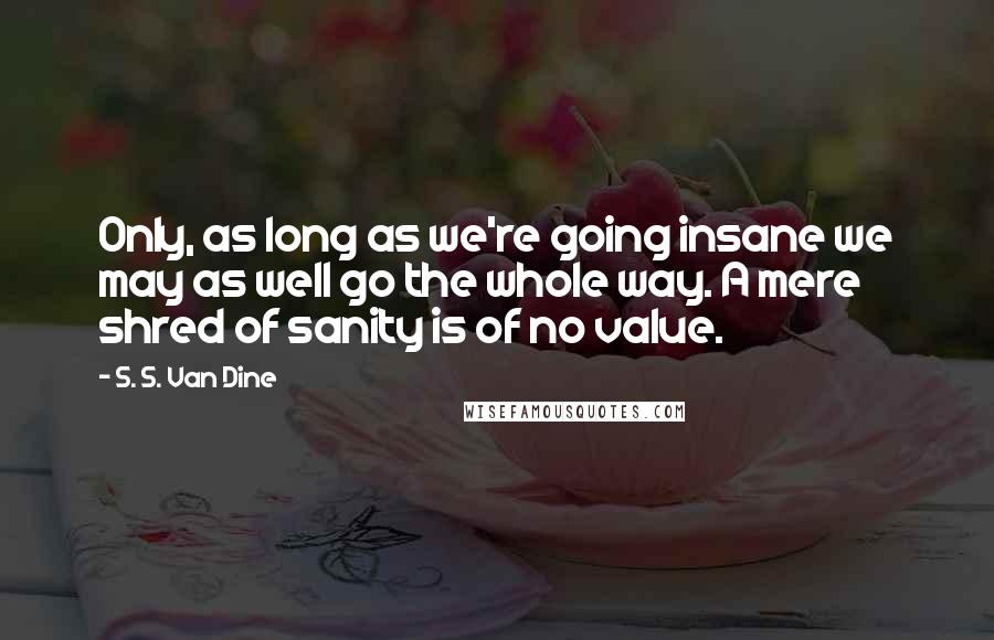 S. S. Van Dine Quotes: Only, as long as we're going insane we may as well go the whole way. A mere shred of sanity is of no value.