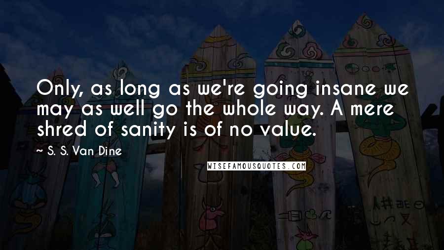 S. S. Van Dine Quotes: Only, as long as we're going insane we may as well go the whole way. A mere shred of sanity is of no value.