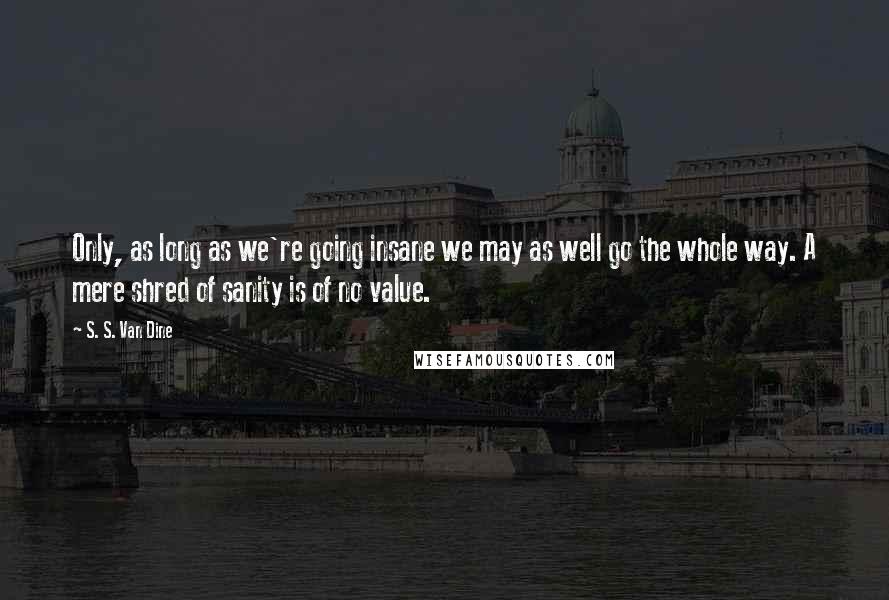 S. S. Van Dine Quotes: Only, as long as we're going insane we may as well go the whole way. A mere shred of sanity is of no value.