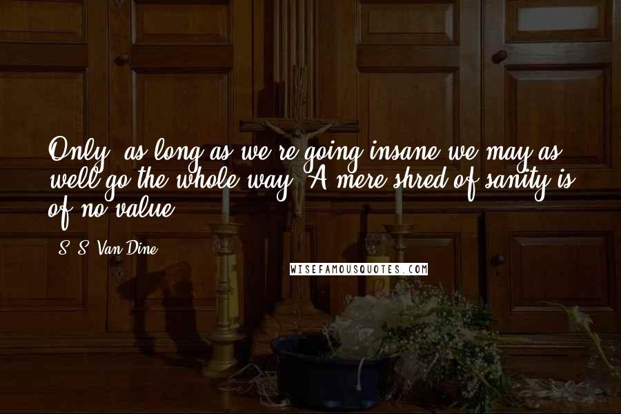 S. S. Van Dine Quotes: Only, as long as we're going insane we may as well go the whole way. A mere shred of sanity is of no value.