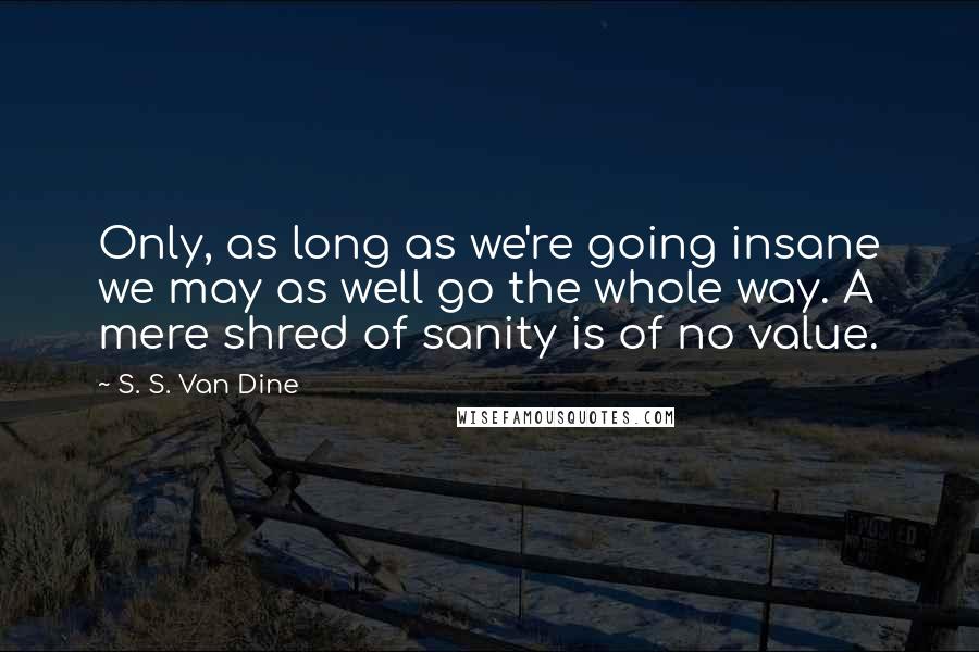 S. S. Van Dine Quotes: Only, as long as we're going insane we may as well go the whole way. A mere shred of sanity is of no value.