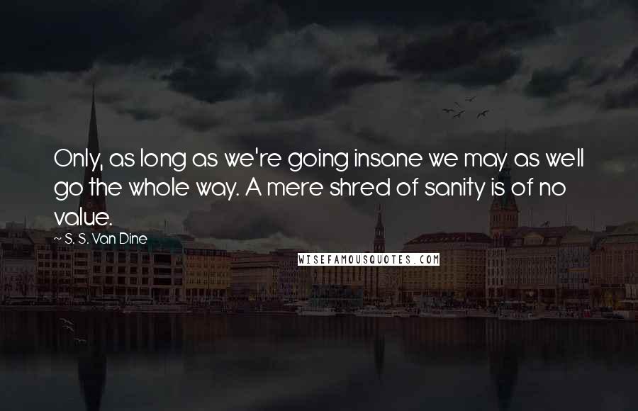 S. S. Van Dine Quotes: Only, as long as we're going insane we may as well go the whole way. A mere shred of sanity is of no value.