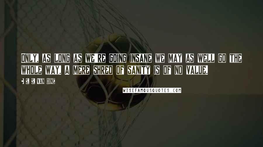 S. S. Van Dine Quotes: Only, as long as we're going insane we may as well go the whole way. A mere shred of sanity is of no value.