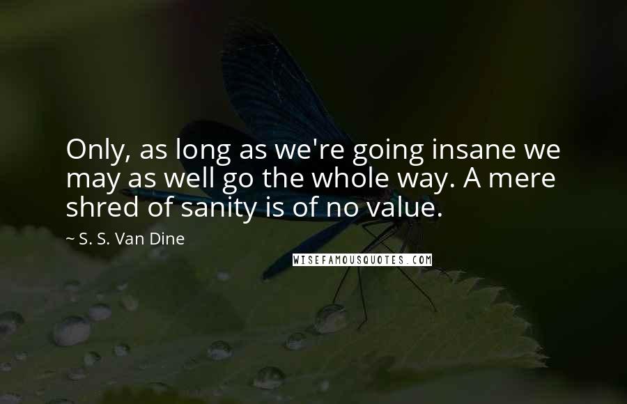 S. S. Van Dine Quotes: Only, as long as we're going insane we may as well go the whole way. A mere shred of sanity is of no value.