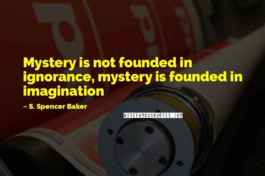 S. Spencer Baker Quotes: Mystery is not founded in ignorance, mystery is founded in imagination