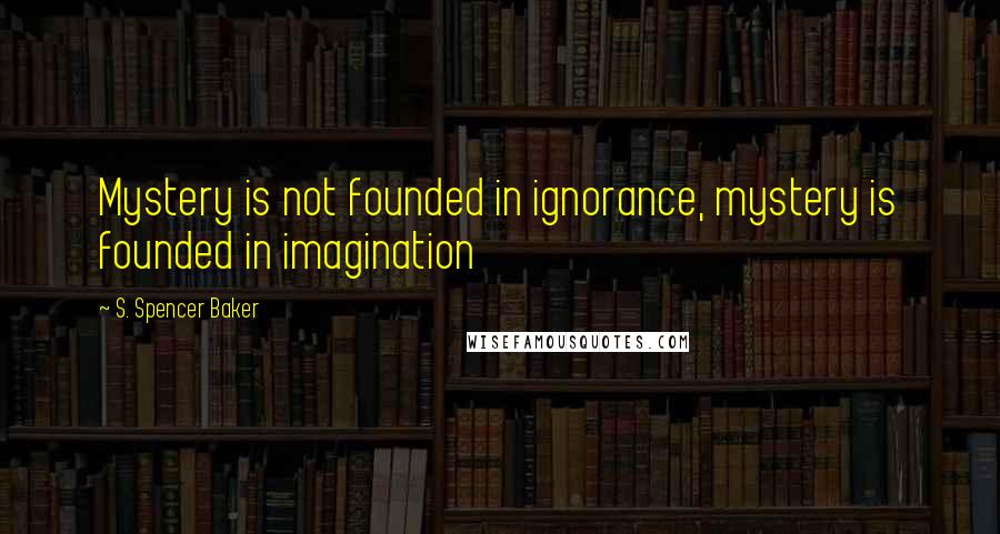 S. Spencer Baker Quotes: Mystery is not founded in ignorance, mystery is founded in imagination